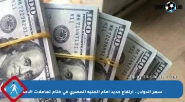 سعر الدولار.. ارتفاع جديد أمام الجنيه المصري في ختام تعاملات الأحد